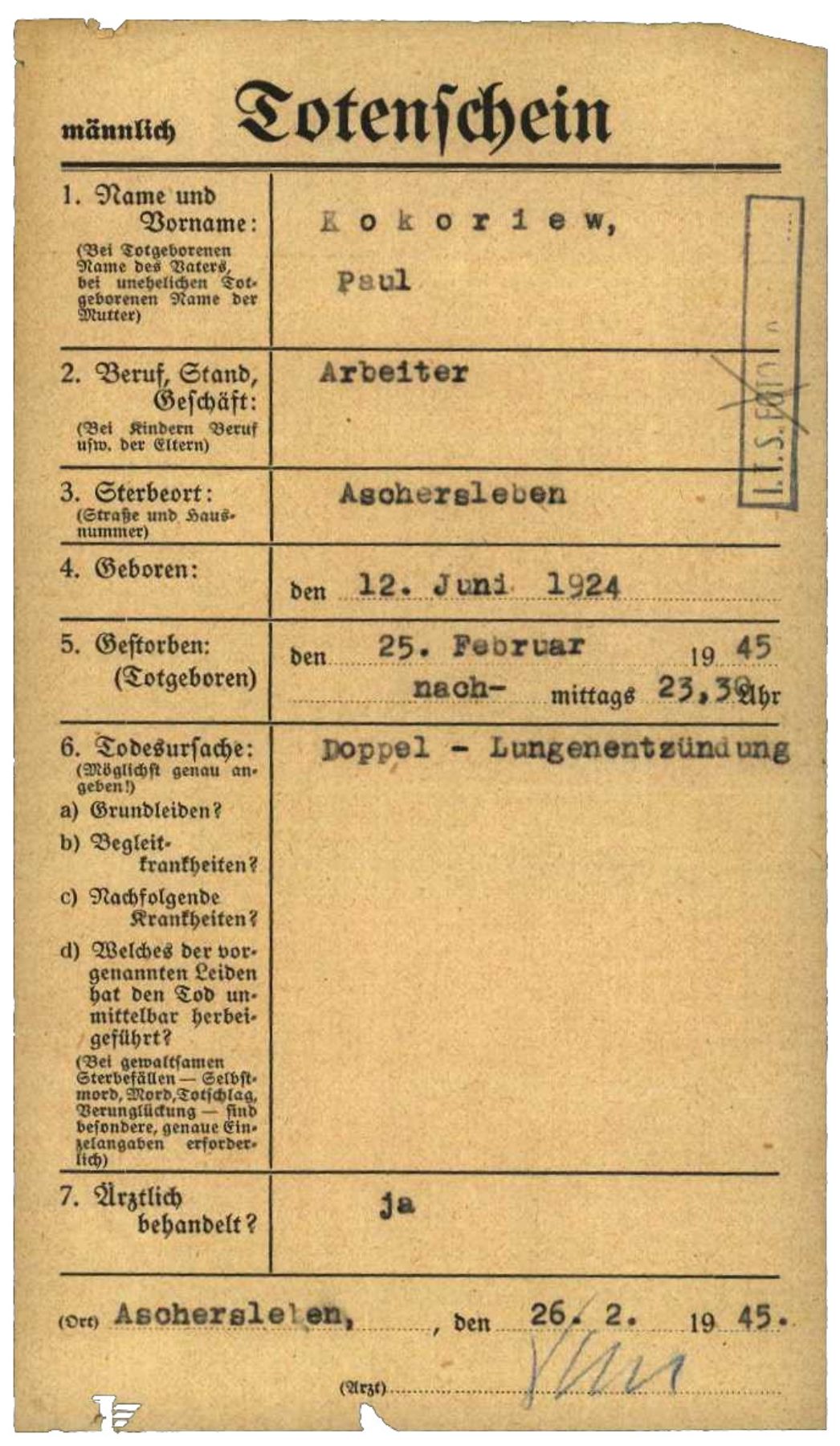 Vermutlich vom Vertragsarzt Dr. Echtle unterzeichneter Totenschein für den sowjetischen Häftling Pawel Kokorew (hier fälschlich Paul Kokoriew), 26. Februar 1945. Der 20-Jährige war einen Tag zuvor in Aschersleben gestorben. Als Todesursache wurde eine Lungenentzündung festgestellt. Der Umstand, dass er zuvor längere Zeit auf der Krankenstation des Lagers gelegen hatte, reichte dem Vertragsarzt aus, eine vorherige ärztliche Behandlung („Ärztlich behandelt?“) zu bestätigen.